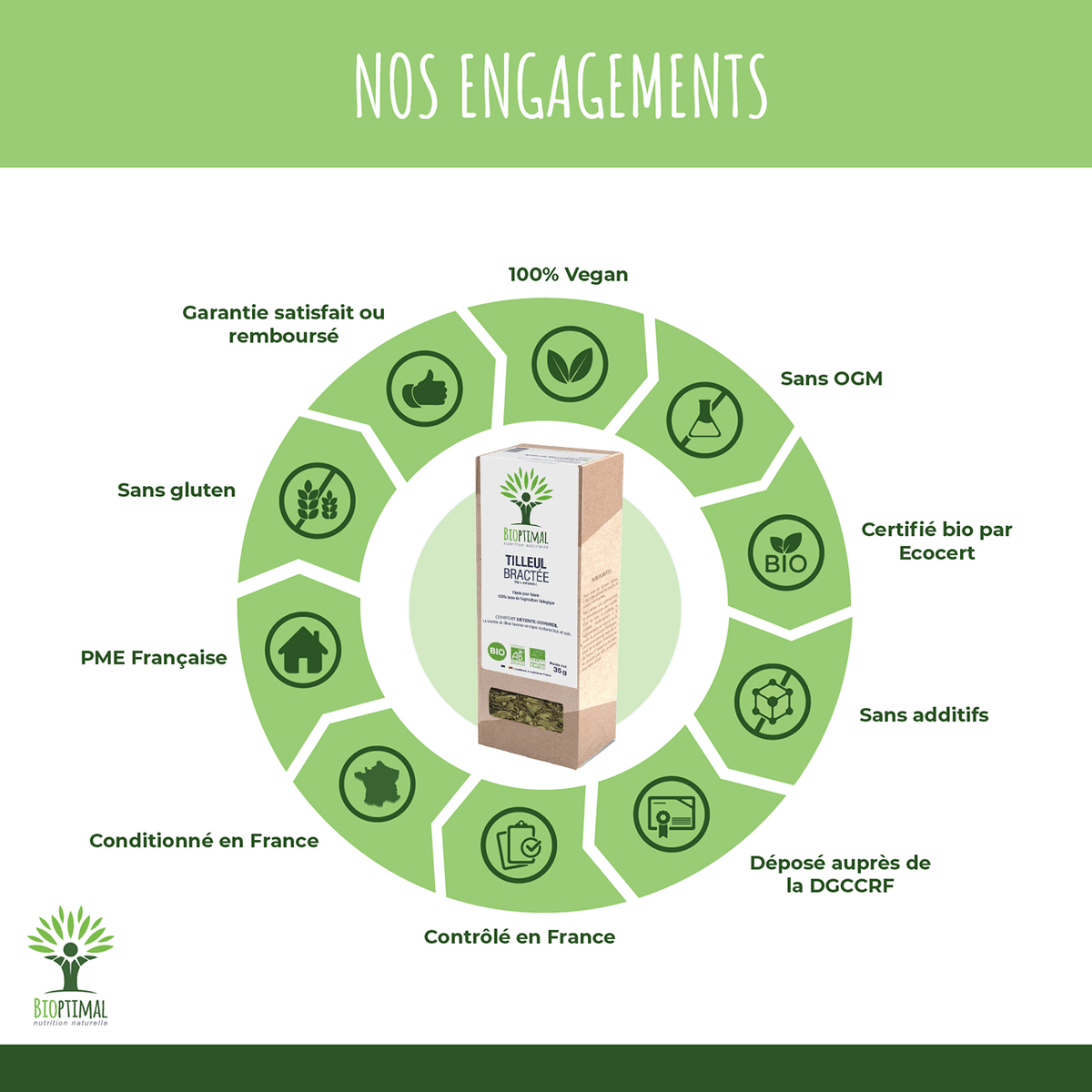 Nos Engagement pour infusion Tilleul bractée: 100% Vegan, Sans OGM, Certifié bio par Ecocert, Sans additifs, Déposé auprès de la DGCCRF, Contrôlé en France, Conditionné en France, PME Française, Sans gluten, Garantie satisfait ou remboursé.